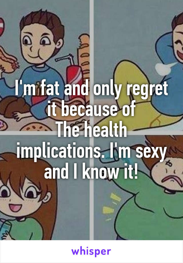 I'm fat and only regret it because of
The health implications. I'm sexy and I know it!