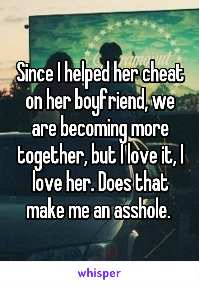 Since I helped her cheat on her boyfriend, we are becoming more together, but I love it, I love her. Does that make me an asshole. 