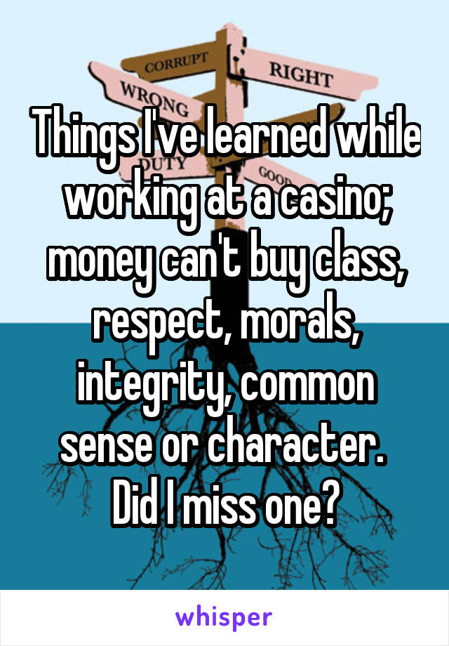 Things I've learned while working at a casino; money can't buy class, respect, morals, integrity, common sense or character. 
Did I miss one?