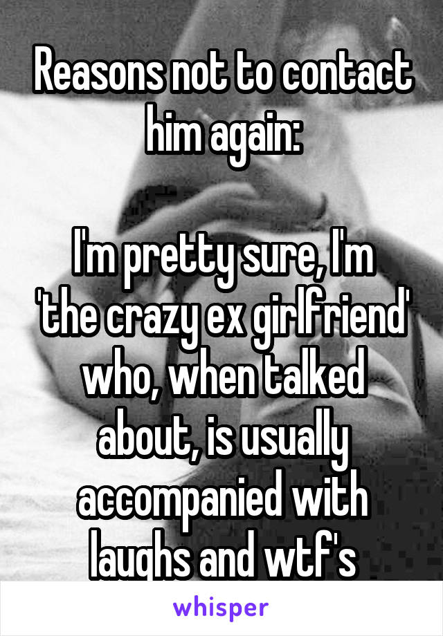 Reasons not to contact him again:

I'm pretty sure, I'm 'the crazy ex girlfriend' who, when talked about, is usually accompanied with laughs and wtf's