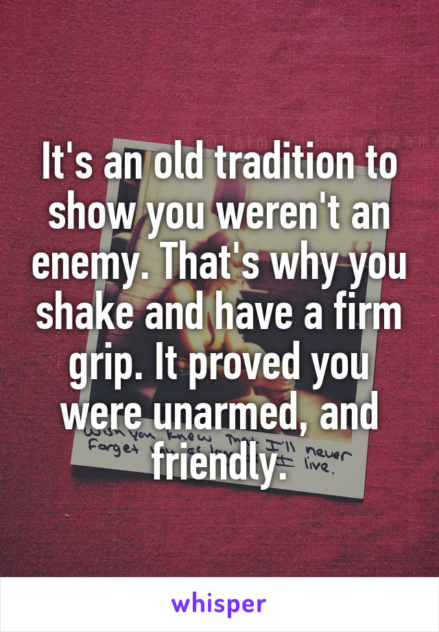 It's an old tradition to show you weren't an enemy. That's why you shake and have a firm grip. It proved you were unarmed, and friendly.