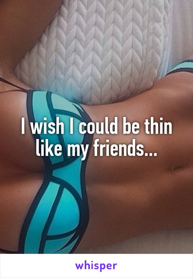 I wish I could be thin like my friends...