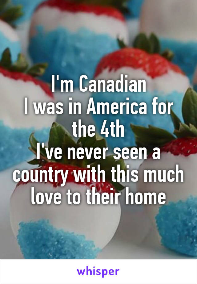 I'm Canadian
I was in America for the 4th
I've never seen a country with this much love to their home