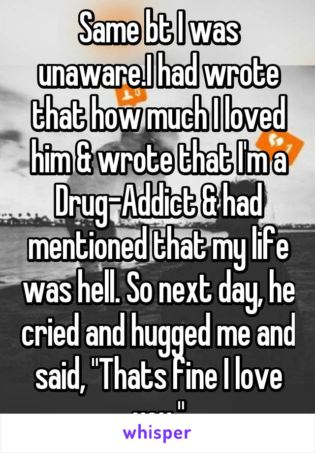 Same bt I was unaware.I had wrote that how much I loved him & wrote that I'm a Drug-Addict & had mentioned that my life was hell. So next day, he cried and hugged me and said, "Thats fine I love you."