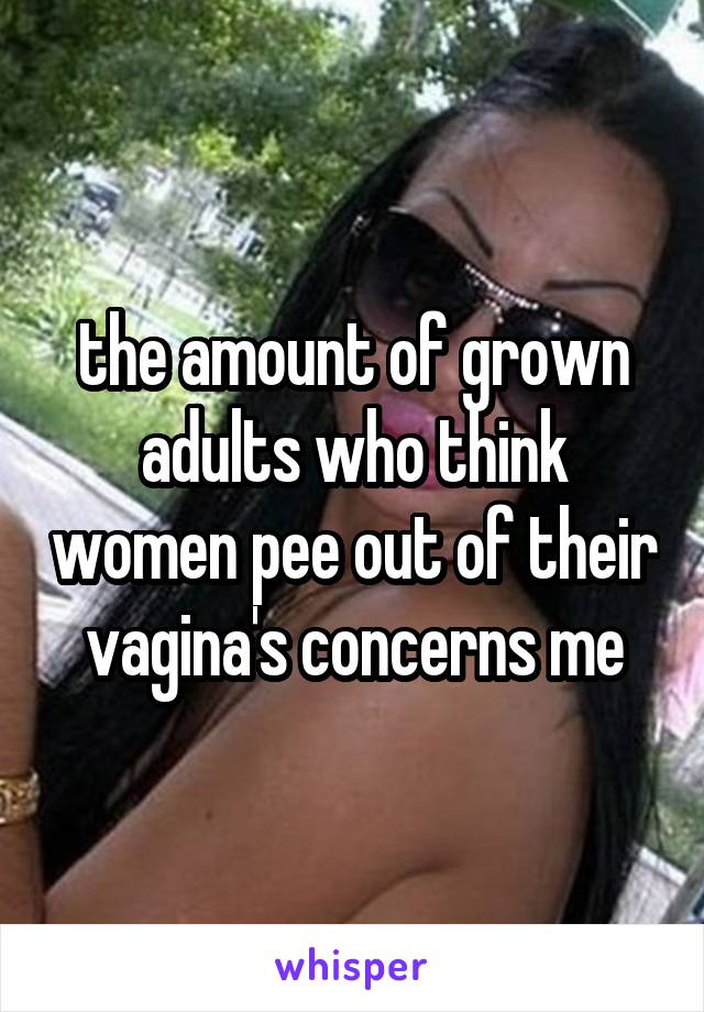 the amount of grown adults who think women pee out of their vagina's concerns me