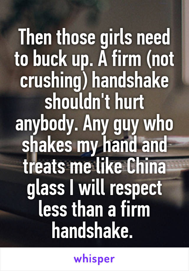 Then those girls need to buck up. A firm (not crushing) handshake shouldn't hurt anybody. Any guy who shakes my hand and treats me like China glass I will respect less than a firm handshake. 