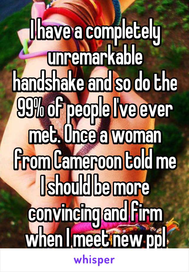 I have a completely unremarkable handshake and so do the 99% of people I've ever met. Once a woman from Cameroon told me I should be more convincing and firm when I meet new ppl