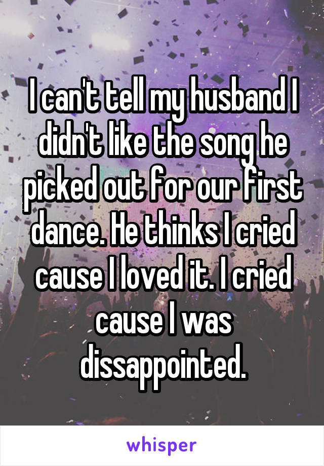 I can't tell my husband I didn't like the song he picked out for our first dance. He thinks I cried cause I loved it. I cried cause I was dissappointed.