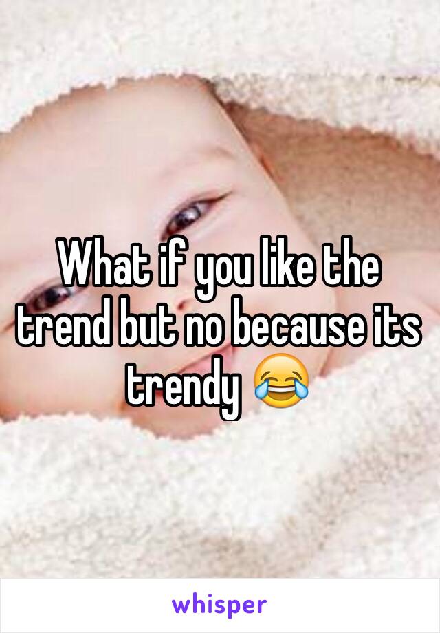 What if you like the trend but no because its trendy 😂