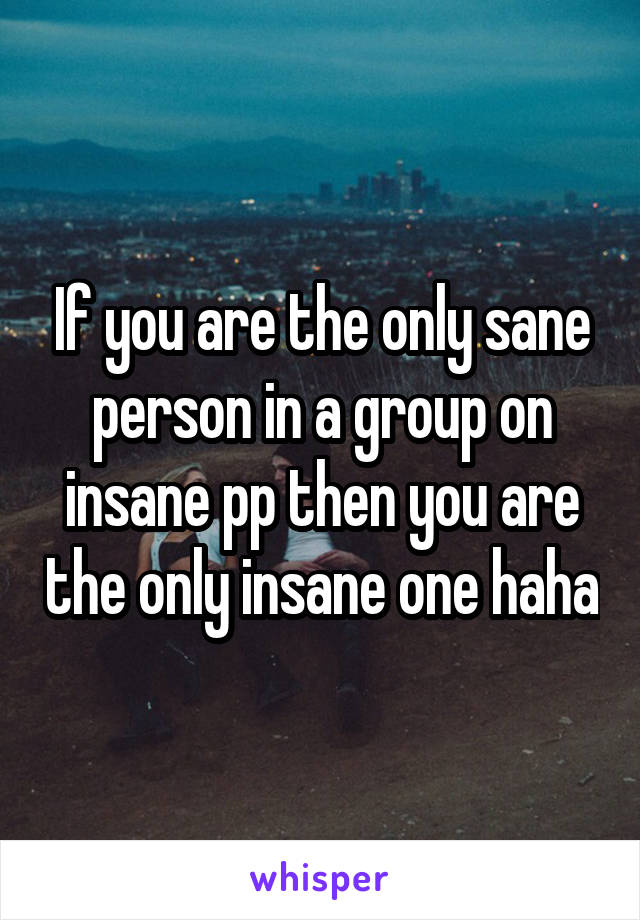 If you are the only sane person in a group on insane pp then you are the only insane one haha