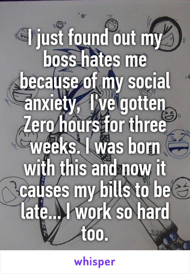 I just found out my boss hates me because of my social anxiety,  I've gotten Zero hours for three weeks. I was born with this and now it causes my bills to be late... I work so hard too.