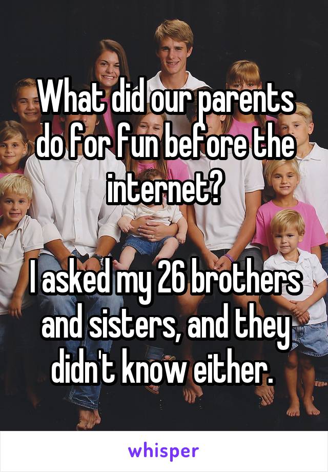 What did our parents do for fun before the internet?

I asked my 26 brothers and sisters, and they didn't know either. 