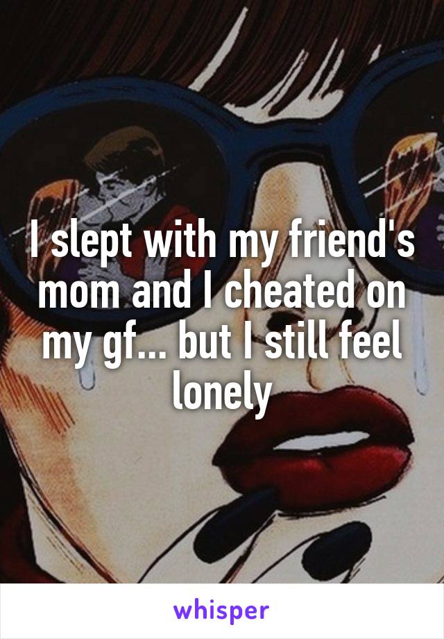 I slept with my friend's mom and I cheated on my gf... but I still feel lonely