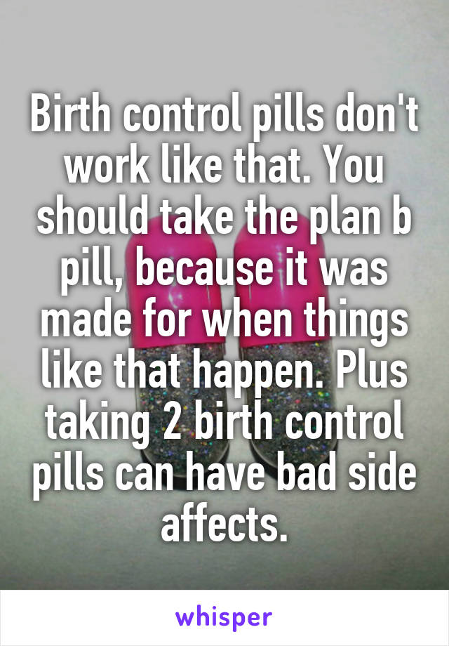 Birth control pills don't work like that. You should take the plan b pill, because it was made for when things like that happen. Plus taking 2 birth control pills can have bad side affects.