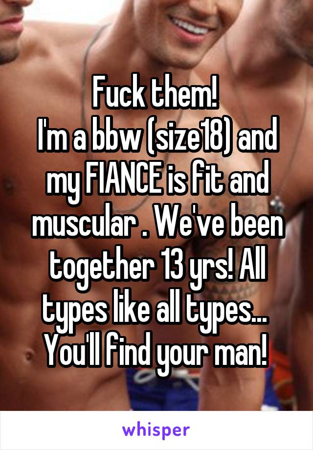 Fuck them! 
I'm a bbw (size18) and my FIANCE is fit and muscular . We've been together 13 yrs! All types like all types...  You'll find your man! 