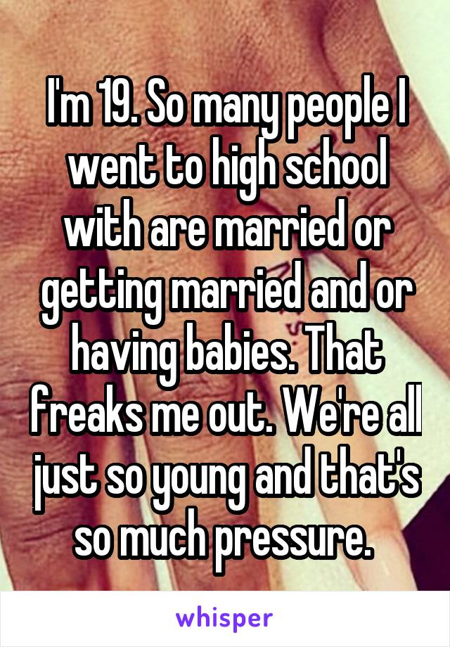 I'm 19. So many people I went to high school with are married or getting married and or having babies. That freaks me out. We're all just so young and that's so much pressure. 