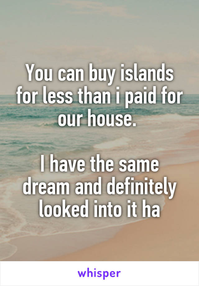 You can buy islands for less than i paid for our house. 

I have the same dream and definitely looked into it ha