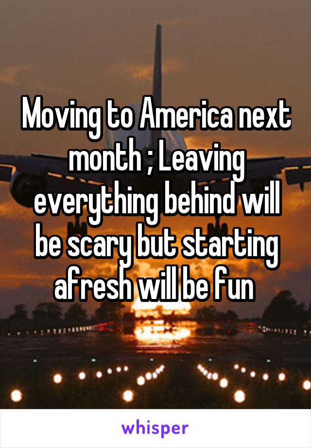 Moving to America next month ; Leaving everything behind will be scary but starting afresh will be fun 
