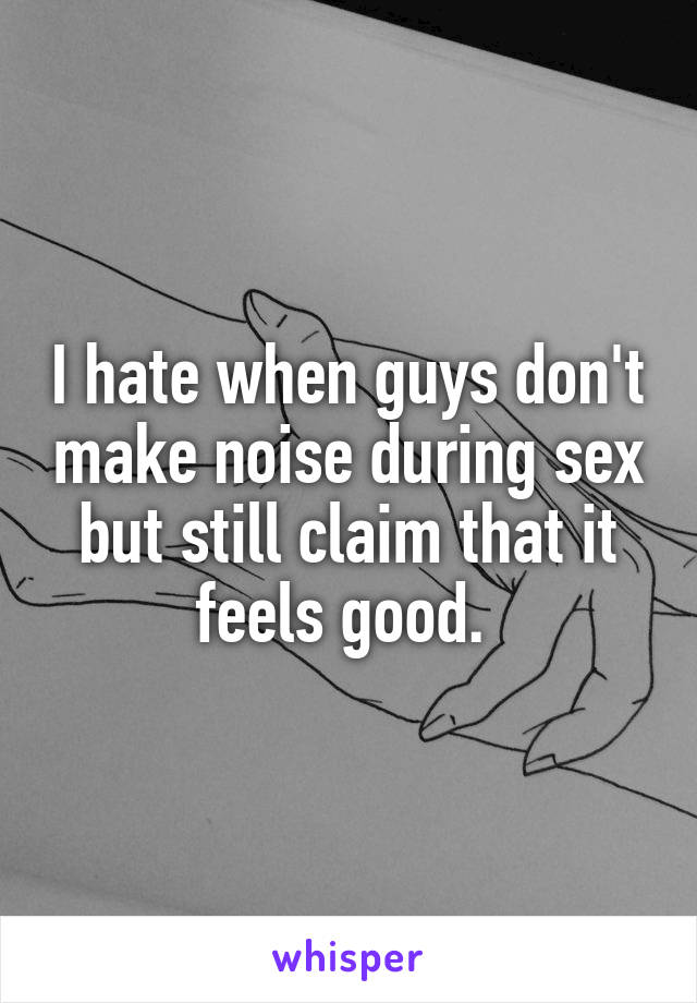 I hate when guys don't make noise during sex but still claim that it feels good. 