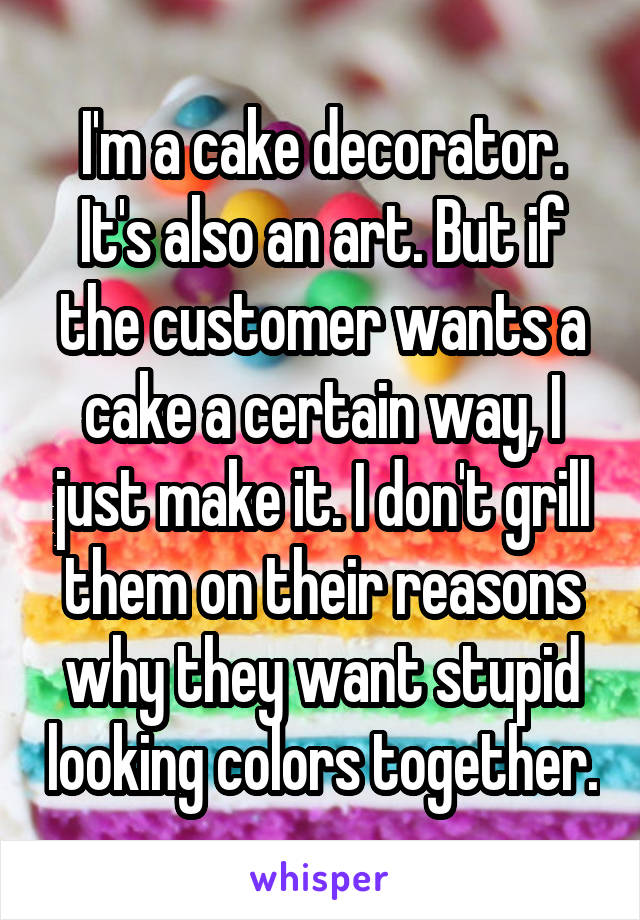 I'm a cake decorator. It's also an art. But if the customer wants a cake a certain way, I just make it. I don't grill them on their reasons why they want stupid looking colors together.