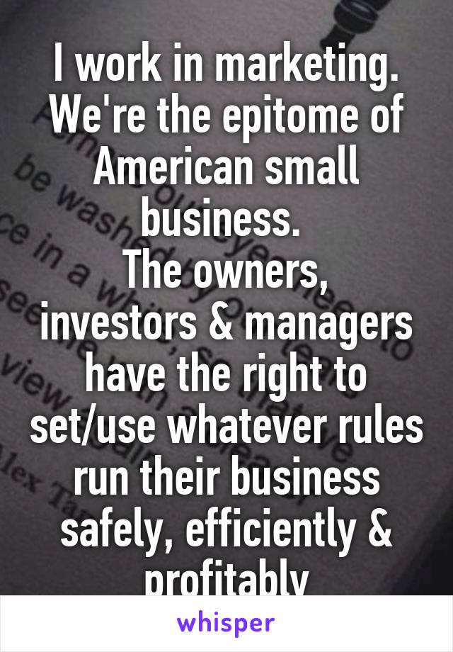 I work in marketing. We're the epitome of American small business. 
The owners, investors & managers have the right to set/use whatever rules run their business safely, efficiently & profitably