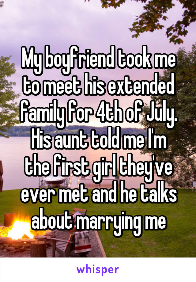 My boyfriend took me to meet his extended family for 4th of July.
His aunt told me I'm the first girl they've ever met and he talks about marrying me