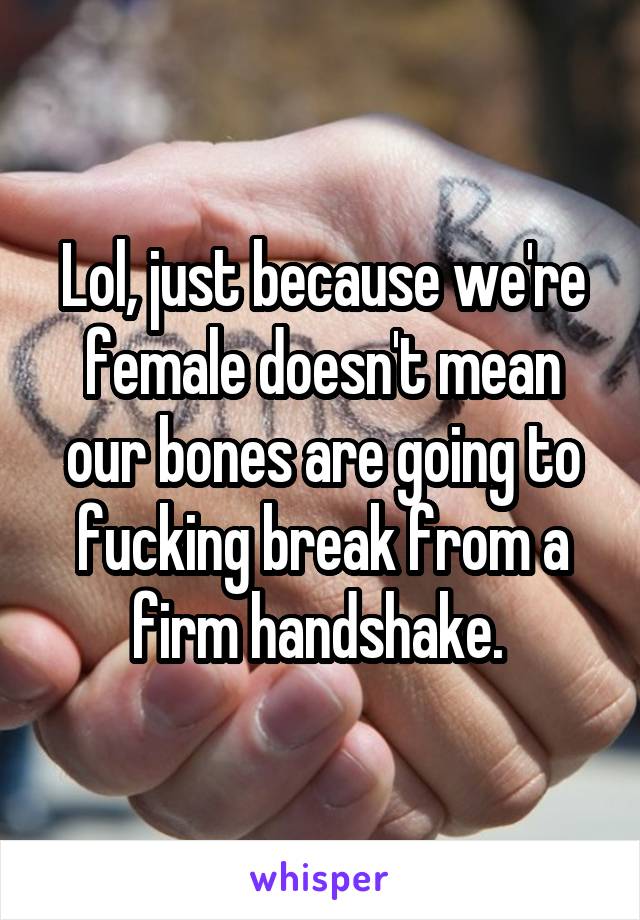 Lol, just because we're female doesn't mean our bones are going to fucking break from a firm handshake. 