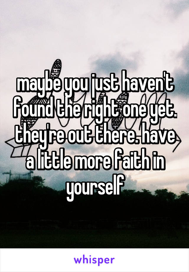 maybe you just haven't found the right one yet. they're out there. have a little more faith in yourself