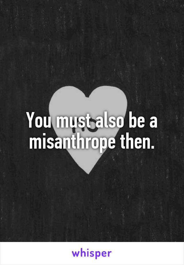 You must also be a misanthrope then.