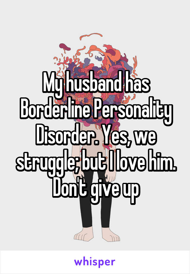 My husband has Borderline Personality Disorder. Yes, we struggle; but I love him. Don't give up