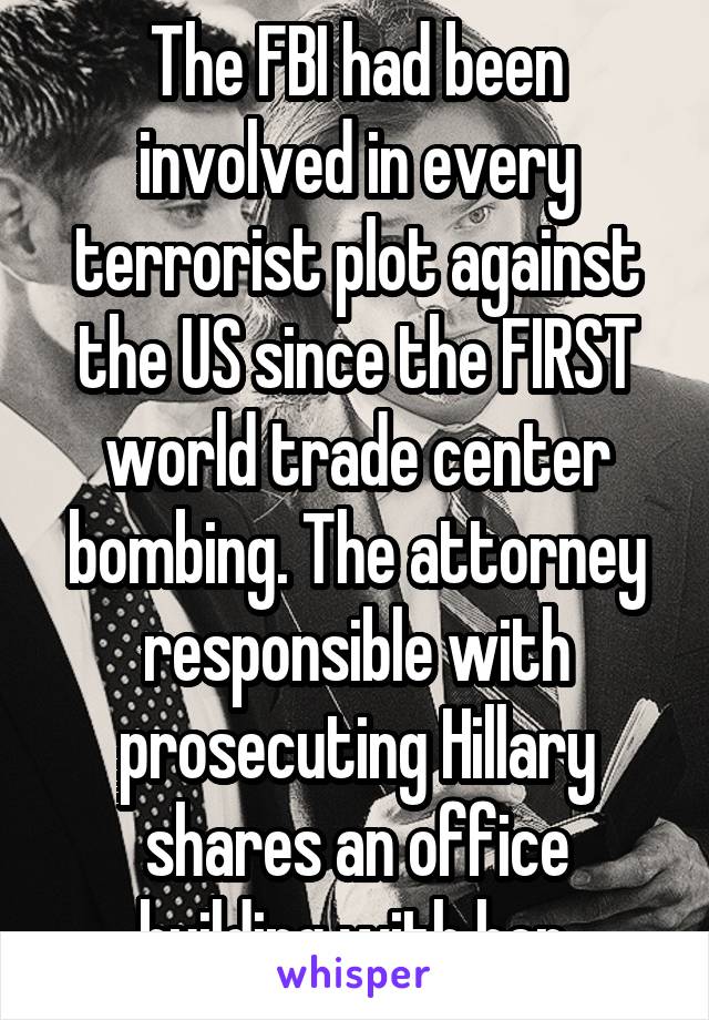 The FBI had been involved in every terrorist plot against the US since the FIRST world trade center bombing. The attorney responsible with prosecuting Hillary shares an office building with her.