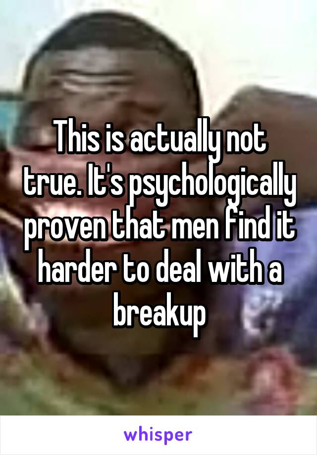 This is actually not true. It's psychologically proven that men find it harder to deal with a breakup