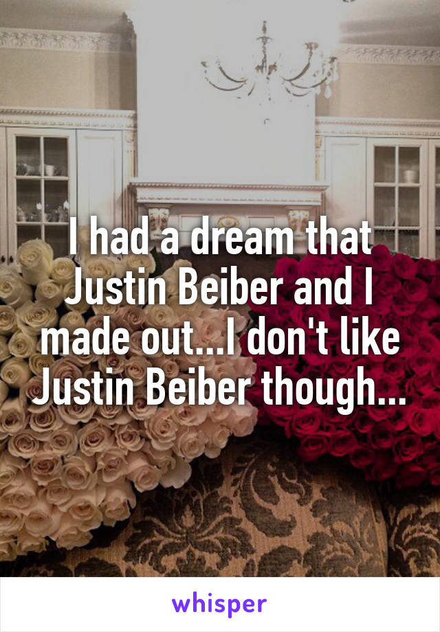 I had a dream that Justin Beiber and I made out...I don't like Justin Beiber though...