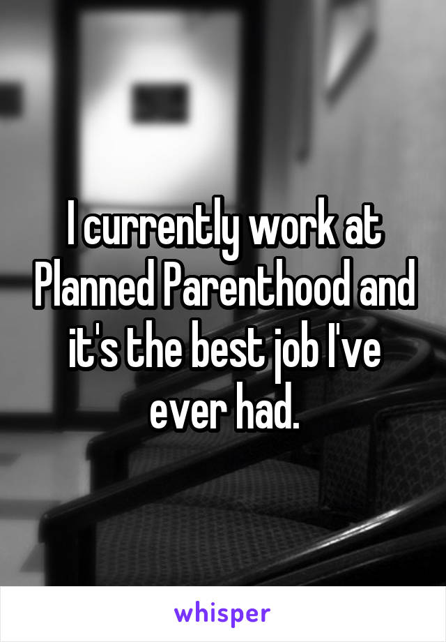 I currently work at Planned Parenthood and it's the best job I've ever had.