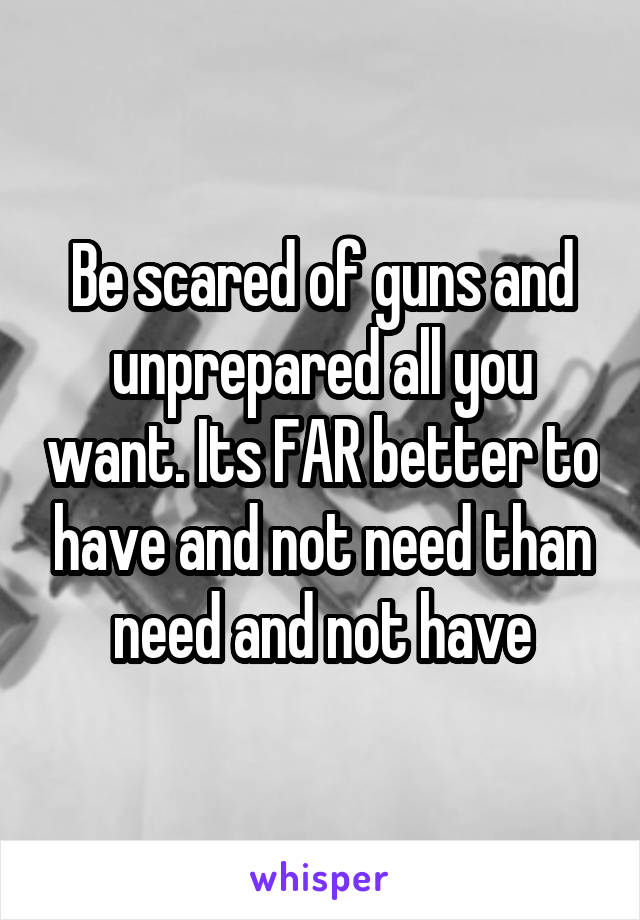 Be scared of guns and unprepared all you want. Its FAR better to have and not need than need and not have