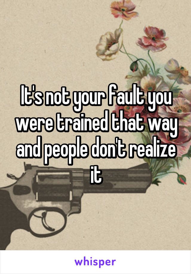 It's not your fault you were trained that way and people don't realize it