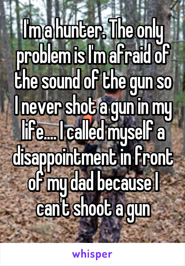 I'm a hunter. The only problem is I'm afraid of the sound of the gun so I never shot a gun in my life.... I called myself a disappointment in front of my dad because I can't shoot a gun
