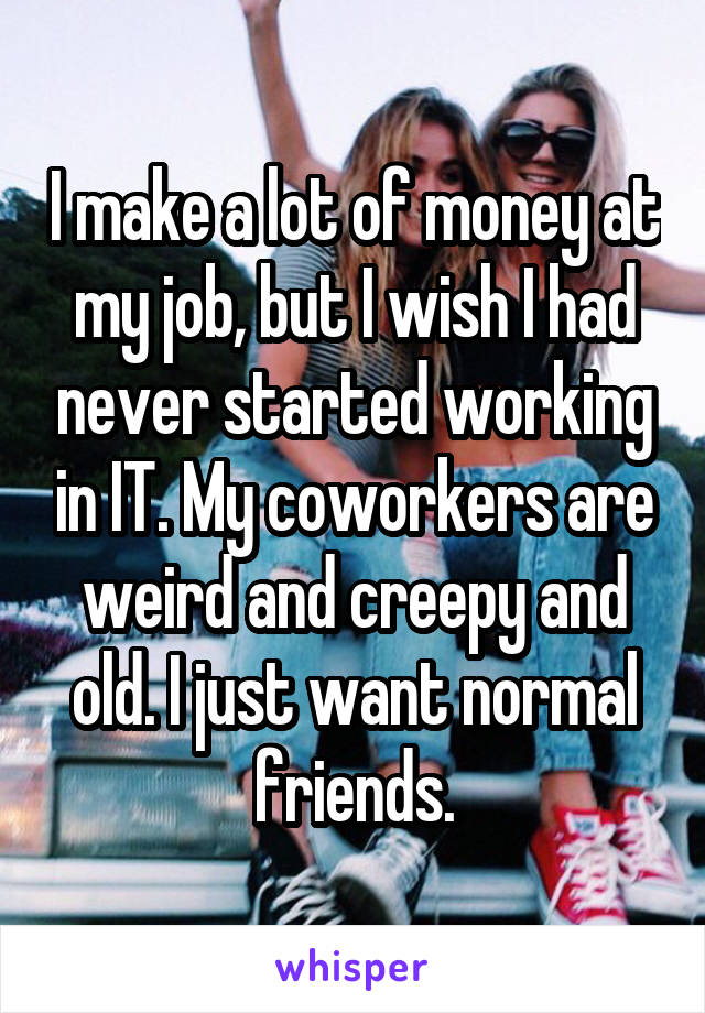 I make a lot of money at my job, but I wish I had never started working in IT. My coworkers are weird and creepy and old. I just want normal friends.