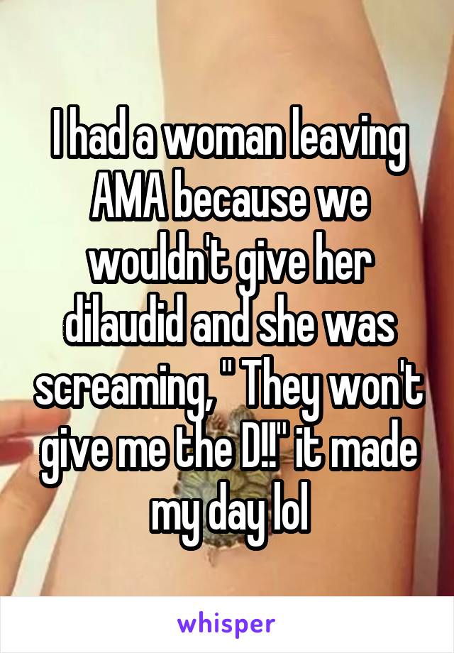 I had a woman leaving AMA because we wouldn't give her dilaudid and she was screaming, " They won't give me the D!!" it made my day lol