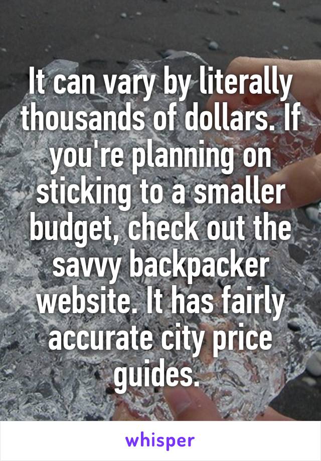 It can vary by literally thousands of dollars. If you're planning on sticking to a smaller budget, check out the savvy backpacker website. It has fairly accurate city price guides. 