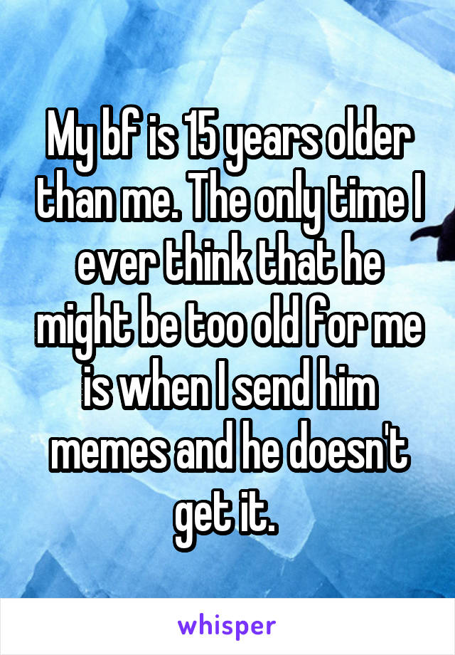 My bf is 15 years older than me. The only time I ever think that he might be too old for me is when I send him memes and he doesn't get it. 