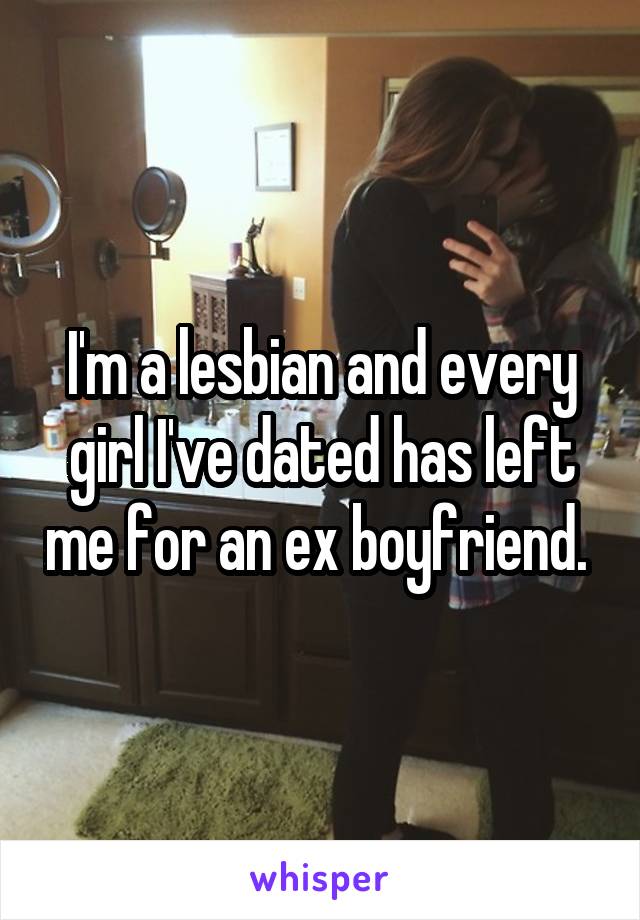 I'm a lesbian and every girl I've dated has left me for an ex boyfriend. 