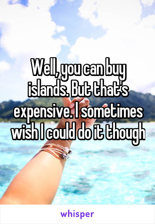 Well, you can buy islands. But that's expensive. I sometimes wish I could do it though 