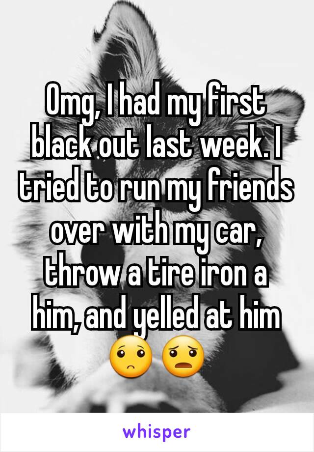 Omg, I had my first black out last week. I tried to run my friends over with my car, throw a tire iron a him, and yelled at him🙁😦