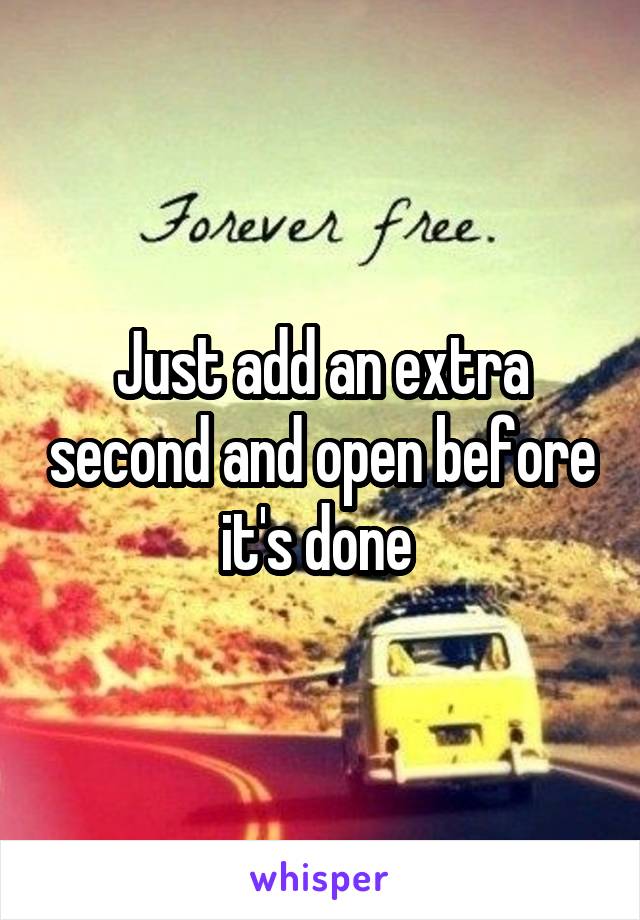 Just add an extra second and open before it's done 