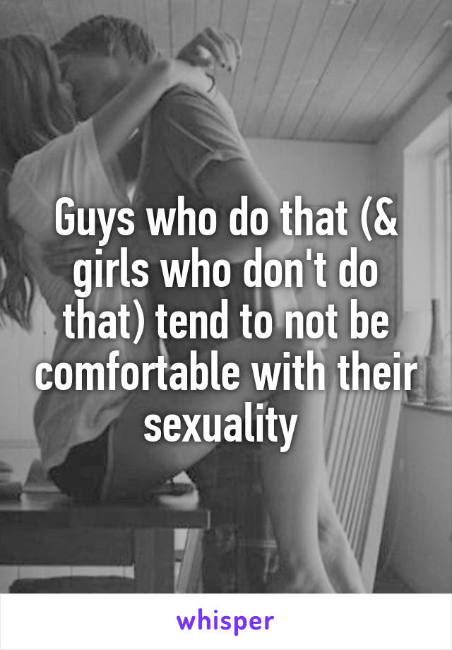 Guys who do that (& girls who don't do that) tend to not be comfortable with their sexuality 