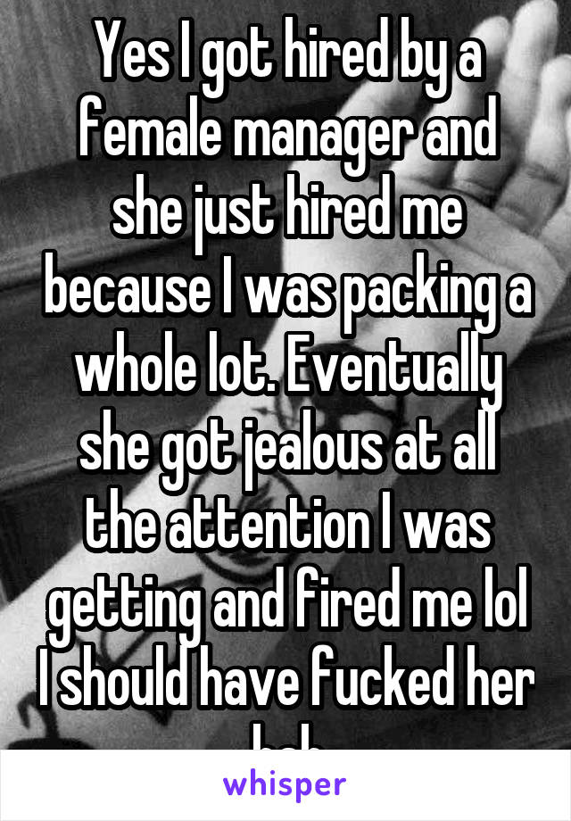 Yes I got hired by a female manager and she just hired me because I was packing a whole lot. Eventually she got jealous at all the attention I was getting and fired me lol I should have fucked her hah