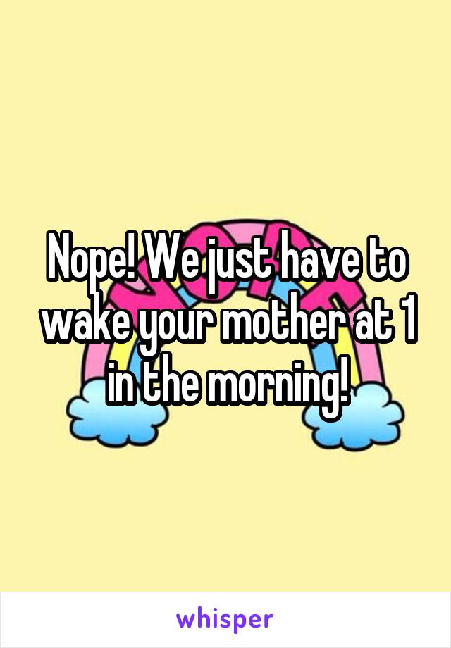 Nope! We just have to wake your mother at 1 in the morning!