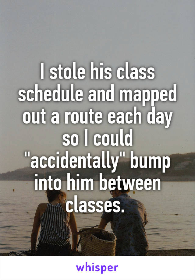 I stole his class schedule and mapped out a route each day so I could "accidentally" bump into him between classes. 