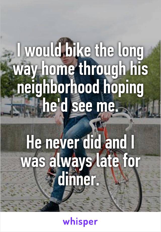 I would bike the long way home through his neighborhood hoping he'd see me.

He never did and I was always late for dinner. 